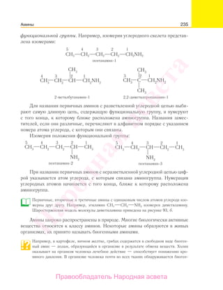 235Амины
функциональной группы. Например, изомерия углеродного скелета представ-
лена изомерами:
5 4 3 2 1
СН3 СН2 СН2 СН2 CH2NH2
пентанамин-1
2-метилбутанамин-1 2,2-диметилпропанамин-1
Для названия первичных аминов с разветвленной углеродной цепью выби-
рают самую длинную цепь, содержащую функциональную группу, и нумеруют
с того конца, к которому ближе расположена аминогруппа. Названия замес-
тителей, если они различные, перечисляют в алфавитном порядке с указанием
номера атома углерода, с которым они связаны.
Изомерия положения функциональной группы:
При названии первичных аминов с неразветвленной углеродной цепью циф-
рой указывается атом углерода, с которым связана аминогруппа. Нумерация
углеродных атомов начинается с того конца, ближе к которому расположена
аминогруппа.
Первичные, вторичные и третичные амины с одинаковым числом атомов углерода изо-
мерны друг другу. Например, этиламин СН3 СН2 NH2 изомерен диметиламину.
Шаростержневая модель молекулы диметиламина приведена на рисунке 93, б.
Амины широко распространены в природе. Многие биологически активные
вещества относятся к классу аминов. Некоторые амины образуются в живых
организмах, их принято называть биогенными аминами.
Например, в картофеле, яичном желтке, грибах содержится в свободном виде биоген-
ный амин — холин, образующийся в организме в результате обмена веществ. Холин
оказывает на организм человека лечебное действие — способствует понижению кро-
вяного давления. В организме человека почти во всех тканях обнаруживается биоген-
Народная
асвета
Правообладатель Народная асвета
 