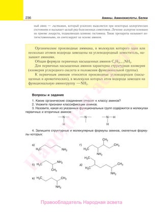 236 Амины. Аминокислоты. Белки
ный амин — гистамин, который усиленно выделяется при некоторых аллергических
состояниях и вызывает целый ряд болезненных симптомов. Лечение аллергии основано
на приеме лекарств, подавляющих влияние гистамина. Такие препараты называют ан-
тигистаминными, их синтезируют на основе аминов.
Органические производные аммиака, в молекулах которого один или
несколько атомов водорода замещены на углеводородный заместитель, на-
зывают аминами.
Общая формула первичных насыщенных аминов СnН2n + 1NН2.
Для первичных насыщенных аминов характерна структурная изомерия
(изомерия углеродного скелета и положения функциональной группы).
К первичным аминам относятся производные углеводородов (насы-
щенных и ароматических), в молекулах которых атом водорода замещен на
функциональную аминогруппу NH2.
Вопросы и задания
1. Какие органические соединения относят к классу аминов?
2. Укажите признаки классификации аминов.
3. Назовите, какая из указанных функциональных групп содержится в молекулах
первичных и вторичных аминов:
H H
HN N N
4. Запишите структурные и молекулярные формулы аминов, скелетные форму-
лы которых:
а)
в)
б)
H3C H3C
H3C
H3C
H3C
H3C
CH3
CH3
CH3
CH3
CH3д)
г)
NH2
NH2
NH2
NH2
NH2
Народная
асвета
Правообладатель Народная асвета
 