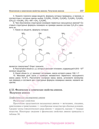 237
5. Укажите гомологи среди веществ, формулы которых приведены, и признак, в
соответствии с которым сделан выбор: C6H5NН2, СН3NН2, С2Н5NО2, С4Н9NН2, С6Н5NО2,
(CН3)3С—CH2NН2, СН3—NН —СН3, С2Н5NН2.
6. Чем обусловлена структурная изомерия первичных насыщенных аминов? Со-
ставьте структурные формулы изомеров на примере аминов состава С5Н13N и назо-
вите их.
7. Какие из веществ, формулы которых:
NO2 OН NH2
NH2OH
CH3
CH3
OH
OH
,
являются гомологами? Ответ поясните.
8. Рассчитайте объем (н. у.), который занимает этиламин, содержащий 4,816 1023
молекул вещества.
9. Какой объем (н. у.) занимает метиламин, масса которого равна 158,1 г?
10. Массовая доля азота в молекуле неизвестного первичного насыщенного
амина равна 19,18 %. Рассчитайте молярную массу амина, установите молекуляр-
ную формулу и составьте две структурные формулы изомерных аминов, назовите ве-
щества.
§ 52. Физические и химические свойства аминов.
Получение аминов
Алифатические насыщенные амины
Физические свойства
Простейшие представители насыщенных аминов — метиламин, этиламин,
диметиламин и триметиламин — газообразные вещества при обычных условиях.
Средние члены гомологического ряда аминов — жидкости, высшие — твердые
вещества. Некоторые сведения о физических свойствах аминов приведены в
таблице 34.
Физические и химические свойства аминов. Получение аминов
Народная
асвета
Правообладатель Народная асвета
 