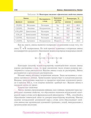 238 Амины. Аминокислоты. Белки
Таблица 34. Некоторые сведения о физических свойствах аминов
Амины Растворимость
в воде
Агрегатное
состояние
(25 С)
Температура, С
формула название кипения плавления
CH3NH2 Метиламин Растворим Газ −6,5 −92,5
C2H5NH2 Этиламин Неограниченна Газ 16,6 −80,6
(CH3)2NH Диметиламин Растворим Газ 7,5 −96,0
(CH3)3N Триметиламин Растворим Газ 3,0 −117,0
C3H7NH2 Пропиламин Растворим Жидкость 48,7 −83,0
C4H9NH2 Бутиламин Неограниченна Жидкость 77,8 −50,5
Как вы знаете, амины являются полярными соединениями в силу того, что
связь C N
+δ δ
→
−
поляризована. По этой причине первичные и вторичные амины
ассоциируются в результате образования межмолекулярных водородных связей:
Благодаря сильному межмолекулярному взаимодействию низшие амины
хорошо растворимы в воде, по мере увеличения числа атомов углерода рас-
творимость в воде уменьшается. Высшие амины в воде не растворимы. Амины
растворяются в органических растворителях.
Низшие амины обладают неприятным запахом. Запах метиламина и этил-
амина напоминает аммиак. Триметиламин присутствует в селедочном рассоле.
Впервые триметиламин выделили из продуктов перегонки селедочного рассо-
ла в середине XIX в., и он получил название «рыбный газ». Высшие амины в
основном запаха не имеют.
Химические свойства
Амины, являясь производными аммиака, как и аммиак, проявляют ярко вы-
раженные основные свойства, что обусловлено наличием неподеленной элект-
ронной пары у атома азота функциональной аминогруппы NH ,2 способной к
образованию химической связи по донорно-акцепторному механизму. Именно
наличие неподеленной электронной пары у атома азота обусловливает свой-
ства аминов как органических оснований в реакциях с водой, минеральными и
органическими кислотами.
Народная
асвета
Правообладатель Народная асвета
 