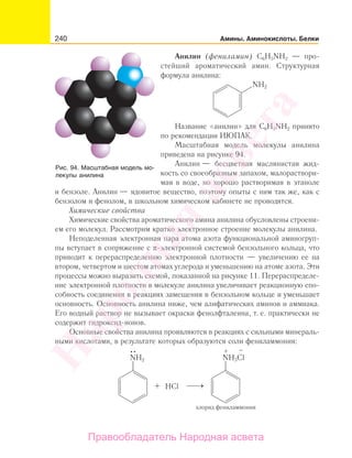 240 Амины. Аминокислоты. Белки
Анилин (фениламин) C6H5NH2 — про-
стейший ароматический амин. Структурная
формула анилина:
NH2
Название «анилин» для C6H5NH2 принято
по рекомендации ИЮПАК.
Масштабная модель молекулы анилина
приведена на рисунке 94.
Анилин — бесцветная маслянистая жид-
кость со своеобразным запахом, малораствори-
мая в воде, но хорошо растворимая в этаноле
и бензоле. Анилин — ядовитое вещество, поэтому опыты с ним так же, как с
бензолом и фенолом, в школьном химическом кабинете не проводятся.
Химические свойства
Химические свойства ароматического амина анилина обусловлены строени-
ем его молекул. Рассмотрим кратко электронное строение молекулы анилина.
Неподеленная электронная пара атома азота функциональной аминогруп-
пы вступает в сопряжение с π-электронной системой бензольного кольца, что
приводит к перераспределению электронной плотности — увеличению ее на
втором, четвертом и шестом атомах углерода и уменьшению на атоме азота. Эти
процессы можно выразить схемой, показанной на рисунке 11. Перераспределе-
ние электронной плотности в молекуле анилина увеличивает реакционную спо-
собность соединения в реакциях замещения в бензольном кольце и уменьшает
основность. Основность анилина ниже, чем алифатических аминов и аммиака.
Его водный раствор не вызывает окраски фенолфталеина, т. е. практически не
содержит гидроксид-ионов.
Основные свойства анилина проявляются в реакциях с сильными минераль-
ными кислотами, в результате которых образуются соли фениламмония:
NH2 NH3Cl
+ –
HCl
хлорид фениламмония
Рис. 94. Масштабная модель мо-
лекулы анилина
Народная
асвета
Правообладатель Народная асвета
 