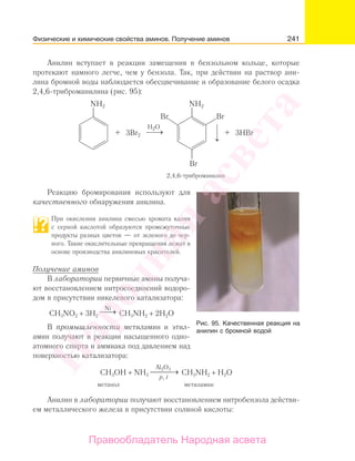 241
Анилин вступает в реакции замещения в бензольном кольце, которые
протекают намного легче, чем у бензола. Так, при действии на раствор ани-
лина бромной воды наблюдается обесцвечивание и образование белого осадка
2,4,6-триброманилина (рис. 95):
NH2 NH2
3Br2
H2O
2,4,6-триброманилин
3HBr
BrBr
Br
Реакцию бромирования используют для
качественного обнаружения анилина.
При окислении анилина смесью хромата калия
с серной кислотой образуются промежуточные
продукты разных цветов — от зеленого до чер-
ного. Такие окислительные превращения лежат в
основе производства анилиновых красителей.
Получение аминов
В лаборатории первичные амины получа-
ют восстановлением нитросоединений водоро-
дом в присутствии никелевого катализатора:
CH3NO2 + 3H2
⎯→⎯Ni
CH3NH2 + 2H2O
В промышленности метиламин и этил-
амин получают в реакции насыщенного одно-
атомного спирта и аммиака под давлением над
поверхностью катализатора:
CH3OH + NH3
Аl2O3
p, t
→⎯ CH3NH2 + H2O
метанол метиламин
Анилин в лаборатории получают восстановлением нитробензола действи-
ем металлического железа в присутствии соляной кислоты:
Рис. 95. Качеcтвенная реакция на
анилин с бромной водой
Физические и химические свойства аминов. Получение аминов
Народная
асвета
Правообладатель Народная асвета
 