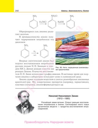 242 Амины. Аминокислоты. Белки
NO2 NH2NH3Cl
Fe/HCl NaOH
Образующуюся соль анилина разла-
гают щелочью.
В промышленности анилин полу-
чают гидрированием нитробензола под
давлением:
NO2 NH2
H2
кат.
Впервые синтетический анилин был
получен восстановлением нитробензола
русским ученым Н. Н. Зининым в сере-
дине XIX в. Данная реакция известна как
реакция Зинина. В качестве восстанови-
теля Н. Н. Зинин использовал сульфид аммония. В настоящее время для полу-
чения анилина в лаборатории используют олово в солянокислой среде.
Анилин служит исходным веществом в синтезе разнообразных анилиновых
красителей (рис. 96), лекарственных препаратов (например, парацетамола),
пластмасс (например, анилиноформальдегида) и др.
Рис. 96. Нити, окрашенные анилиновы-
ми красителями
Николай Николаевич Зинин
(1812—1880)
Российский химик-органик. Открыл реакцию восстанов-
ления нитробензола в анилин. Синтезировал много новых
органических веществ — продуктов восстановления нитро-
соединений.
Народная
асвета
Правообладатель Народная асвета
 