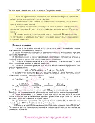 243
Амины — органические основания, они взаимодействуют с кислотами,
образуя соли, аналогичные солям аммония.
Ароматический амин анилин — более слабое основание, чем алифати-
ческие насыщенные амины.
Химические свойства анилина обусловлены наличием в молекуле ами-
ногруппы (взаимодействие с кислотами) и бензольного кольца (бромиро-
вание).
Получают амины восстановлением нитросоединений. В промышленнос-
ти метиламин и этиламин получают в реакции одноатомных насыщенных
спиртов с аммиаком.
Вопросы и задания
1. Поясните, как влияет наличие водородной связи между молекулами первич-
ных аминов на их физические свойства.
2. Можно ли получить насыщенные растворы этиламина и бутиламина при ком-
натной температуре?
3. Какие изменения и почему произойдут с растворами метиламина, этанола и
этановой кислоты, если к ним прилить раствор метилоранжа?
4. Составьте уравнения реакций, которые произойдут при приливании бромной
воды к растворам анилина и фенола в бензоле.
5. Составьте уравнения реакций, при помощи которых можно осуществить сле-
дующие превращения:
СН4 → CH3CI → СН3ОН → CH3NH2
→← CH3NH3Cl
6. Вместо точек запишите формулы веществ, которые можно получить, выпол-
нив реакции согласно указанным схемам:
⎯ →⎯⎯⎯ ⎯ →⎯⎯⎯ ⎯ →⎯⎯⎯ ⎯ →⎯⎯⎯
H2 O2NaOHHCl
C2H5NO2а) ... ... ... ...;
Ni
⎯ →⎯⎯⎯ ⎯ →⎯⎯⎯ ⎯ →⎯⎯⎯ ⎯ →⎯⎯⎯
2 моль С2H2 Br2/H2OH2HNO3
H2SO4
C2H2б) ... ... ... ... .
C, t
7. Смешали метиламин объемом (н. у.) 200 дм3
и хлороводород массой 200 г.
Какой газ и в каком объеме (н. у.) останется в колбе после завершения реакции?
8. Смесь метиламина с пропаном пропустили через раствор серной кислоты,
взятой в избытке, при этом объем (н. у.) смеси уменьшился в три раза. Рассчитайте
массовую долю метиламина в исходной смеси.
9. При сгорании первичного насыщенного амина массой 53,1 г получен азот
объемом (н. у.) 10,08 дм3
. Установите формулу амина.
10. Объем (н. у.) газообразных продуктов сгорания метиламина равен 39,648 дм3
.
Рассчитайте массу сгоревшего метиламина и химическое количество кислорода, за-
траченного в реакции.
Физические и химические свойства аминов. Получение аминов
Народная
асвета
Правообладатель Народная асвета
 