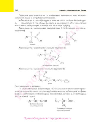 246 Амины. Аминокислоты. Белки
Обращаем ваше внимание на то, что формулы аминокислот даны в ознако-
мительном плане и не требуют запоминания.
α-Аминокислоты классифицируют в зависимости от свойств боковой груп-
пы — заместителя R (см. общую формулу α-аминокислот). Этот заместитель
может иметь нейтральную, основную или кислотную природу.
Аминокислоты с неполярными заместителями R (нейтральная природа за-
местителя):
Аминокислоты с кислотными боковыми группами R:
Аминокислоты с основными боковыми группами R:
Номенклатура и изомерия
По систематической номенклатуре ИЮПАК названия аминокислот произ-
водят от названий соответствующих карбоновых кислот с добавлением префикса
амино-, а нумерация атомов углерода производится, начиная с атома углерода
карбоксильной группы:
Народная
асвета
Правообладатель Народная асвета
 