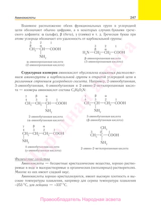 247
Взаимное расположение обеих функциональных групп в углеродной
цепи обозначают обычно цифрами, а в некоторых случаях буквами грече-
ского алфавита: α (альфа), β (бета), γ (гамма) и т. д. Греческая буква при
атоме углерода обозначает его удаленность от карбоксильной группы:
Структурная изомерия аминокислот обусловлена взаимным расположе-
нием аминогруппы и карбоксильной группы в открытой углеродной цепи и
различным строением углеродного скелета. Например, 2-аминобутановая,
3-аминобутановая, 4-аминобутановая и 2-амино-2-метилпропановая кисло-
та — изомеры аминокислот состава C4H9O2N:
Физические свойства
Аминокислоты — бесцветные кристаллические вещества, хорошо раство-
римые в воде и малорастворимые в органических (неполярных) растворителях.
Многие из них имеют сладкий вкус.
Аминокислоты хорошо кристаллизуются, имеют высокую плотность и вы-
сокие температуры плавления, например для серина температура плавления
−253 С, для лейцина — −337 С.
Аминокислоты
Народная
асвета
Правообладатель Народная асвета
 