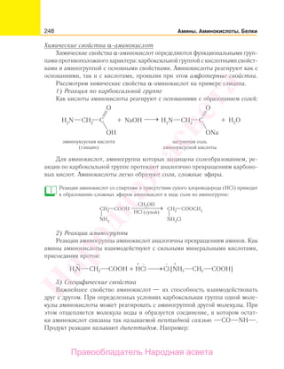248 Амины. Аминокислоты. Белки
Химические свойства α-аминокислот
Химические свойства α-аминокислот определяются функциональными груп-
пами противоположного характера: карбоксильной группой с кислотными свойст-
вами и аминогруппой с основными свойствами. Аминокислоты реагируют как с
основаниями, так и с кислотами, проявляя при этом амфотерные свойства.
Рассмотрим химические свойства α-аминокислот на примере глицина.
1) Реакция по карбоксильной группе
Как кислоты аминокислоты реагируют с основаниями с образованием солей:
Для аминокислот, аминогруппа которых защищена солеобразованием, ре-
акции по карбоксильной группе протекают аналогично превращениям карбоно-
вых кислот. Аминокислоты легко образуют соли, сложные эфиры.
Реакция аминокислот со спиртами в присутствии сухого хлороводорода (HCl) приводит
к образованию сложных эфиров аминокислот в виде соли по аминогруппе:
2) Реакции аминогруппы
Реакции аминогруппы аминокислот аналогичны превращениям аминов. Как
амины аминокислоты взаимодействуют с сильными минеральными кислотами,
присоединяя протон:
+ +− −
H N CH COOH + HCl Cl [NH CH COOH]22 23
3) Специфические свойства
Важнейшее свойство аминокислот — их способность взаимодействовать
друг с другом. При определенных условиях карбоксильная группа одной моле-
кулы аминокислоты может реагировать с аминогруппой другой молекулы. При
этом отщепляется молекула воды и образуется соединение, в котором остат-
ки аминокислот связаны так называемой пептидной связью СО NH .
Продукт реакции называют дипептидом. Например:
Народная
асвета
Правообладатель Народная асвета
 