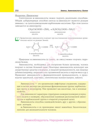 250 Амины. Аминокислоты. Белки
Получение. Применение
Синтетически α-аминокислоты можно получать различными способами.
Общим лабораторным способом синтеза α-аминокислот является реакция
аммиака с α-галогензамещенными карбоновыми кислотами. При этом галоген
замещается на аминогруппу:
СН2(Сl)СООН + 2NH3 → H2NCH2COOH + NH4Cl
хлоруксусная аминоуксусная
кислота кислота
Ароматические аминокислоты получают при восстановлении нитропроизводных арома-
тических кислот по реакции Зинина:
Природные α-аминокислоты (а точнее, их смесь) можно получить гидро-
лизом белков.
Аминокислоты, необходимые для построения белков организма, человек
получает в составе белковой пищи. Некоторые аминокислоты используют как
лекарственные средства в медицине, в пищевой промышленности, как пищевые
добавки (например, натриевая соль глутаминовой кислоты со вкусом мяса и др.).
Применяют аминокислоты в фармацевтической промышленности, в произ-
водстве красителей, пластмасс, синтетических волокон (капрон, найлон).
Аминокислоты — это органические амфотерные соединения, содержа-
щие в составе молекул две различные функциональные группы: карбоксиль-
ную группу и аминогруппу. Они проявляют как кислотные, так и основные
свойства.
Для аминокислот характерна структурная изомерия (изомерия углерод-
ного скелета и изомерия, обусловленная взаимным расположением амино-
группы и карбоксильной группы в открытой углеродной цепи).
Аминокислоты способны взаимодействовать друг с другом с образова-
нием пептидов.
α-Аминокислоты и их производные имеют важнейшее биологическое
значение для жизнедеятельности человека.
Народная
асвета
Правообладатель Народная асвета
 