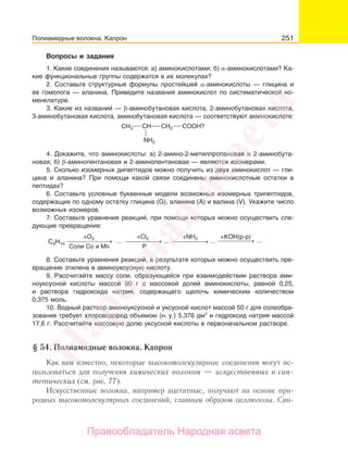 251
Вопросы и задания
1. Какие соединения называются: а) аминокислотами; б) α-аминокислотами? Ка-
кие функциональные группы содержатся в их молекулах?
2. Составьте структурные формулы простейшей α-аминокислоты — глицина и
ее гомолога — аланина. Приведите названия аминокислот по систематической но-
менклатуре.
3. Какие из названий — β-аминобутановая кислота, 2-аминобутановая кислота,
3-аминобутановая кислота, аминобутановая кислота — соответствуют аминокислоте:
CH3 CH2CH COOH?
NH2
4. Докажите, что аминокислоты: а) 2-амино-2-метилпропановая и 2-аминобута-
новая; б) β-аминопентановая и 2-аминопентановая — являются изомерами.
5. Сколько изомерных дипептидов можно получить из двух аминокислот — гли-
цина и аланина? При помощи какой связи соединены аминокислотные остатки в
пептидах?
6. Составьте условные буквенные модели возможных изомерных трипептидов,
содержащих по одному остатку глицина (G), аланина (А) и валина (V). Укажите число
возможных изомеров.
7. Составьте уравнения реакций, при помощи которых можно осуществить сле-
дующие превращения:
... ... ...⎯ →⎯⎯⎯⎯⎯⎯ ...⎯ →⎯⎯⎯⎯ ⎯ →⎯⎯⎯⎯ ⎯ →⎯⎯⎯⎯
P
+O2 +Cl2 +NH3 +KOH(р-р)
Соли Со и Mn
С4H10
8. Составьте уравнения реакций, в результате которых можно осуществить пре-
вращение этилена в аминоуксусную кислоту.
9. Рассчитайте массу соли, образующейся при взаимодействии раствора ами-
ноуксусной кислоты массой 90 г с массовой долей аминокислоты, равной 0,25,
и раствора гидроксида натрия, содержащего щелочь химическим количеством
0,375 моль.
10. Водный раствор аминоуксусной и уксусной кислот массой 50 г для солеобра-
зования требует хлороводород объемом (н. у.) 5,376 дм3
и гидроксид натрия массой
17,6 г. Рассчитайте массовую долю уксусной кислоты в первоначальном растворе.
§ 54. Полиамидные волокна. Капрон
Как вам известно, некоторые высокомолекулярные соединения могут ис-
пользоваться для получения химических волокон — искусственных и син-
тетических (см. рис. 77).
Искусственные волокна, например ацетатные, получают на основе при-
родных высокомолекулярных соединений, главным образом целлюлозы. Син-
Полиамидные волокна. Капрон
Народная
асвета
Правообладатель Народная асвета
 