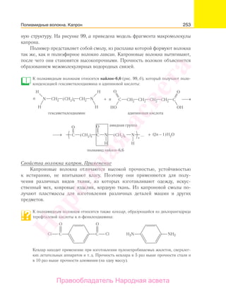 253
ную структуру. На рисунке 99, а приведена модель фрагмента макромолекулы
капрона.
Полимер представляет собой смолу, из расплава которой формуют волокна
так же, как и полиэфирное волокно лавсан. Капроновые волокна вытягивают,
после чего они становятся высокопрочными. Прочность волокон объясняется
образованием межмолекулярных водородных связей.
К полиамидным волокнам относится найлон-6,6 (рис. 99, б), который получают поли-
конденсацией гексаметилендиамина и адипиновой кислоты:
2
Свойства волокна капрон. Применение
Капроновые волокна отличаются высокой прочностью, устойчивостью
к истиранию, не впитывают влагу. Поэтому они применяются для полу-
чения различных видов ткани, из которых изготавливают одежду, искус-
ственный мех, ковровые изделия, кордную ткань. Из капроновой смолы по-
лучают пластмассы для изготовления различных деталей машин и других
предметов.
К полиамидным волокнам относится также кевлар, oбразующийся из дихлорангидрида
терефталевой кислоты и n-фенилендиамина:
Cl ClC C
O
H2N NH2
O
Кевлар находит применение при изготовлении пуленепробиваемых жилетов, сверхлег-
ких летательных аппаратов и т. д. Прочность кевлара в 5 раз выше прочности стали и
в 10 раз выше прочности алюминия (на одну массу).
Полиамидные волокна. Капрон
Народная
асвета
Правообладатель Народная асвета
 