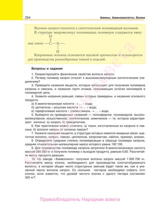 254 Амины. Аминокислоты. Белки
Волокно капрон относится к синтетическим полиамидным волокнам.
В структуре макромолекул полиамидных полимеров содержатся амид-
ные связи
О
С N
Н
.
Капроновые волокна отличаются высокой прочностью и используются
для производства разнообразных тканей и изделий.
Вопросы и задания
1. Охарактеризуйте физические свойства волокна капрон.
2. Почему полимер капрон относят к высокомолекулярным синтетическим сое-
динениям?
3. Приведите названия веществ, которые используют для получения полимеров
капрона и лавсана, и названия групп атомов, связывающих остатки мономеров в
полимерной цепи.
4. Укажите названия реакций, схемы которых приведены, и названия основного
продукта:
а) 6-аминогексановая кислота → … + вода;
б) целлюлоза + уксусная кислота → … + вода;
в) терефталевая кислота + этиленгликоль → … + вода.
5. Выберите из приведенных названий — полиэфирное, полиамидное, высоко-
молекулярное, искусственное, синтетическое, химическое — те, которые характери-
зуют волокно: а) капрон; б) триацетатное.
6. Как практически можно отличить: а) ткани, изготовленные из капрона и лав-
сана; б) волокно капрон от волокна лавсан?
7. Укажите названия веществ, в структуре которых имеются амидные связи: аце-
татное волокно, капрон, лавсан, целлюлоза, капролактам, найлон, крахмал, аланин.
8. Определите среднюю степень полимеризации в образце полимера капрона,
средняя относительная молекулярная масса которого равна 192 100.
9. Для производства полиамида капрона затратили 6-аминогексановую кислоту
массой 288 200 кг и получили полимер с выходом продукта, равным 0,92. Рассчитай-
те массу продукта реакции.
10. На заводе «Химволокно» получили волокно капрон массой 1 005 700 кг.
Рассчитайте массу хлопка, необходимого для производства хлопчатобумажного
волокна, в котором общее число структурных звеньев будет такое же, как в ука-
занной массе волокна капрон. Со скольких гектаров необходимо собрать этот
хлопок, если известно, что урожай чистого хлопка с одного гектара составляет
320 кг?
Народная
асвета
Правообладатель Народная асвета
 