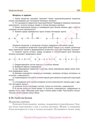 259
Вопросы и задания
1. Какие вещества называют белками? Какие низкомолекулярные вещества
служат мономерами для построения белковых молекул?
2. Что называется первичной структурой белка? Приведите названия нескольких
аминокислот, остатки которых входят в состав белковых молекул.
3. Какой химической связью в полимерной цепи белков связаны друг с другом
соседние остатки аминокислот?
4. Укажите среди приведенных групп атомов пептидную группу:
H
С N
H
H
а) б) в)NHN
O
O C
O
R
N Cг)
O
Назовите вещества, в молекулах которых содержится пептидная группа.
5. Что называется вторичной структурой белка? Какую роль играют различные
виды химических связей в формировании вторичной структуры белковых молекул?
6. Укажите группы атомов, между которыми в полипептидной цепи белковых
молекул возникают водородные связи:
HNа) б)H иC CО N Cв)и иCО H
7. Охарактеризуйте состав простых и сложных белков.
8. Выберите верные утверждения:
а) при образовании первичной структуры белка важнейшим видом связи явля-
ется водородная связь;
б) белками называются природные полимеры, молекулы которых построены из
остатков α-аминокислот;
в) спиралевидное состояние полипептидной цепи является вторичной структурой
белка;
г) в полимерной цепи белков соседние остатки аминокислот связаны друг с дру-
гом пептидной связью;
д) сложные белки (протеиды) состоят только из остатков α-аминокислот.
9. В состав молекулы белка входят 12 остатков α-аминокислот, содержащих по
одному атому серы. Массовая доля серы в белке равна 0,028. Рассчитайте относи-
тельную молекулярную массу белка.
§ 56. Свойства белков
Физические свойства
Различают белки твердые, жидкие, полужидкие (студнеобразные). Твер-
дые белки нерастворимы в воде и солевых растворах. Жидкие и полужидкие
белки растворяются в воде и солевых растворах. Растворимость белков также
Свойства белков
Народная
асвета
Правообладатель Народная асвета
 