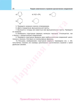 26 Теория химического строения органических соединений
а) в) H3C—CH3 д)
б) г)
5. Приведите названия классов углеводородов.
6. Дайте определение функциональной группы.
7. Выпишите в тетрадь все известные вам функциональные группы. Приведите
их названия.
8. Изобразите структурную формулу молекулы пиридина, относящегося, как
и бензол, к ароматическим соединениям.
9. Приведите структурные формулы двух карбоциклических соединений: цикло-
гексана и бензола. Составьте их молекулярные формулы.
10. Пользуясь изображением структурной формулы пиримидина (см. с. 23),
попытайтесь показать его изомеры циклического шестичленного строения с тремя
двойными связями.
Народная
асвета
Правообладатель Народная асвета
 