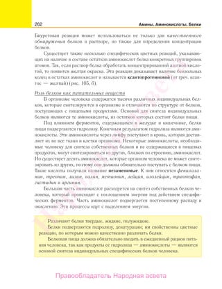 262 Амины. Аминокислоты. Белки
Биуретовая реакция может использоваться не только для качественного
обнаружения белков в растворе, но также для определения концентрации
белков.
Существует также несколько специфических цветных реакций, указываю-
щих на наличие в составе остатков аминокислот белка конкретных группировок
атомов. Так, если раствор белка обработать концентрированной азотной кисло-
той, то появится желтая окраска. Эта реакция доказывает наличие бензольных
колец в остатках аминокислот и называется ксантопротеиновой (от греч. ксан-
тос — желтый) (рис. 105, б).
Роль белков как питательных веществ
В организме человека содержатся тысячи различных индивидуальных бел-
ков, которые синтезируются в организме и отличаются по структуре от белков,
поступающих с пищевыми продуктами. Основой для синтеза индивидуальных
белков являются те аминокислоты, из остатков которых состоят белки пищи.
Под влиянием ферментов, содержащихся в желудке и кишечнике, белки
пищи подвергаются гидролизу. Конечным результатом гидролиза являются ами-
нокислоты. Эти аминокислоты через лимфу поступают в кровь, которая достав-
ляет их во все ткани и клетки организма. Некоторые аминокислоты, необходи-
мые человеку для синтеза собственных белков и не содержащиеся в пищевых
продуктах, могут синтезироваться из других, близких по строению, аминокислот.
Но существует десять аминокислот, которые организм человека не может синте-
зировать из других, поэтому они должны обязательно поступать с белком пищи.
Такие кислоты получили название незаменимые. К ним относятся фенилала-
нин, треонин, лизин, валин, метионин, лейцин, изолейцин, триптофан,
гистидин и аргинин.
Большая часть аминокислот расходуется на синтез собственных белков че-
ловека, который происходит с поглощением энергии под действием специфи-
ческих ферментов. Часть аминокислот подвергается постепенному распаду и
окислению. Эти процессы идут с выделением энергии.
Различают белки твердые, жидкие, полужидкие.
Белки подвергаются гидролизу, денатурации; им свойственны цветные
реакции, по которым можно качественно различать белки.
Белковая пища должна обязательно входить в ежедневный рацион пита-
ния человека, так как продукты ее гидролиза — аминокислоты — являются
основой синтеза индивидуальных специфических белков человека.
Народная
асвета
Правообладатель Народная асвета
 