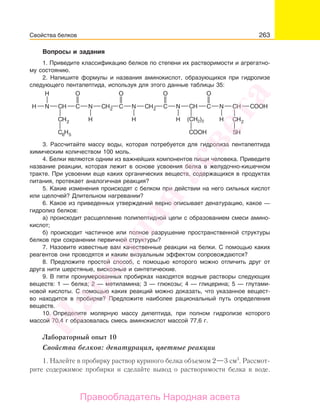 263
Вопросы и задания
1. Приведите классификацию белков по степени их растворимости и агрегатно-
му состоянию.
2. Напишите формулы и названия аминокислот, образующихся при гидролизе
следующего пентапептида, используя для этого данные таблицы 35:
(СH2)2
3. Рассчитайте массу воды, которая потребуется для гидролиза пентапептида
химическим количеством 100 моль.
4. Белки являются одним из важнейших компонентов пищи человека. Приведите
название реакции, которая лежит в основе усвоения белка в желудочно-кишечном
тракте. При усвоении еще каких органических веществ, содержащихся в продуктах
питания, протекает аналогичная реакция?
5. Какие изменения происходят с белком при действии на него сильных кислот
или щелочей? Длительном нагревании?
6. Какое из приведенных утверждений верно описывает денатурацию, какое —
гидролиз белков:
а) происходит расщепление полипептидной цепи с образованием смеси амино-
кислот;
б) происходит частичное или полное разрушение пространственной структуры
белков при сохранении первичной структуры?
7. Назовите известные вам качественные реакции на белки. С помощью каких
реагентов они проводятся и каким визуальным эффектом сопровождаются?
8. Предложите простой способ, с помощью которого можно отличить друг от
друга нити шерстяные, вискозные и синтетические.
9. В пяти пронумерованных пробирках находятся водные растворы следующих
веществ: 1 — белка; 2 — метиламина; 3 — глюкозы; 4 — глицерина; 5 — глутами-
новой кислоты. С помощью каких реакций можно доказать, что указанное вещест-
во находится в пробирке? Предложите наиболее рациональный путь определения
веществ.
10. Определите молярную массу дипептида, при полном гидролизе которого
массой 70,4 г образовалась смесь аминокислот массой 77,6 г.
Лабораторный опыт 10
Свойства белков: денатурация, цветные реакции
1. Налейте в пробирку раствор куриного белка объемом 2—3 см3
. Рассмот-
рите содержимое пробирки и сделайте вывод о растворимости белка в воде.
Свойства белков
Народная
асвета
Правообладатель Народная асвета
 