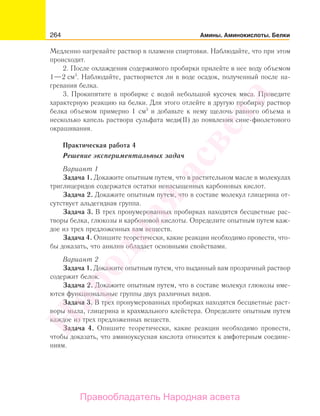 264 Амины. Аминокислоты. Белки
Медленно нагревайте раствор в пламени спиртовки. Наблюдайте, что при этом
происходит.
2. После охлаждения содержимого пробирки прилейте в нее воду объемом
1—2 см3
. Наблюдайте, растворяется ли в воде осадок, полученный после на-
гревания белка.
3. Прокипятите в пробирке с водой небольшой кусочек мяса. Проведите
характерную реакцию на белки. Для этого отлейте в другую пробирку раствор
белка объемом примерно 1 см3
и добавьте к нему щелочь равного объема и
несколько капель раствора сульфата меди(II) до появления сине-фиолетового
окрашивания.
Практическая работа 4
Решение экспериментальных задач
Вариант 1
Задача 1. Докажите опытным путем, что в растительном масле в молекулах
триглицеридов содержатся остатки ненасыщенных карбоновых кислот.
Задача 2. Докажите опытным путем, что в составе молекул глицерина от-
сутствует альдегидная группа.
Задача 3. В трех пронумерованных пробирках находятся бесцветные рас-
творы белка, глюкозы и карбоновой кислоты. Определите опытным путем каж-
дое из трех предложенных вам веществ.
Задача 4. Опишите теоретически, какие реакции необходимо провести, что-
бы доказать, что анилин обладает основными свойствами.
Вариант 2
Задача 1. Докажите опытным путем, что выданный вам прозрачный раствор
содержит белок.
Задача 2. Докажите опытным путем, что в составе молекул глюкозы име-
ются функциональные группы двух различных видов.
Задача 3. В трех пронумерованных пробирках находятся бесцветные раст-
воры мыла, глицерина и крахмального клейстера. Определите опытным путем
каждое из трех предложенных веществ.
Задача 4. Опишите теоретически, какие реакции необходимо провести,
чтобы доказать, что аминоуксусная кислота относится к амфотерным соедине-
ниям.
Народная
асвета
Правообладатель Народная асвета
 
