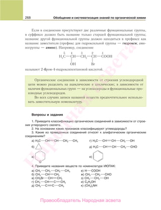 268 Обобщение и систематизация знаний по органической химии
Если в соединении присутствуют две различные функциональные группы,
в суффиксе должно быть название только старшей функциональной группы;
название другой функциональной группы должно находиться в префиксе как
название заместителя (префикс для гидроксильной группы — гидрокси; ами-
ногруппы — амино). Например, соединение
называют 2-бром-4-гидроксипентановой кислотой.
Органические соединения в зависимости от строения углеводородной
цепи можно разделить на ациклические и циклические; в зависимости от
наличия функциональных групп — на углеводороды и функциональные про-
изводные углеводородов.
Во всех случаях записи названий веществ предпочтительнее использо-
вать заместительную номенклатуру.
Вопросы и задания
1. Приведите классификацию органических соединений в зависимости от строе-
ния углеродного скелета.
2. На основании каких признаков классифицируют углеводороды?
3. Какие из приведенных соединений относят к алифатическим органическим
соединениям?
а) H3C CН CН CH2 CH3 г) H3C CН CН CH2 OH
б) д) H3C CН CН CH2 СHO
в) е)
4. Приведите названия веществ по номенклатуре ИЮПАК:
а) СН3 СН2 СН2 СН3 е) Н СООН
б) CH3 CH CH2 ж) СН3 CH2 СНО
в) CH2Br CH CH2 з) СН3 CH2 ОН
г) CH3 CH C CH2 и) С6Н5ОН
д) CH3 C C CH3 к) (СН3)2NH
Народная
асвета
Правообладатель Народная асвета
 