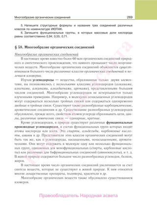 269
5. Напишите структурные формулы и названия трех соединений различных
классов по номенклатуре ИЮПАК.
6. Запишите функциональные группы, в которых массовые доли кислорода
равны соответственно 0,94; 0,55; 0,71.
§ 58. Многообразие органических соединений
Многообразие органических соединений
В настоящее время известно более 60 млн органических соединений природ-
ного и синтетического происхождения, что намного превышает число неоргани-
ческих веществ. Многообразие органических соединений объясняется сущест-
вованием большого числа различных классов органических соединений и яв-
лением изомерии.
Изучая углеводороды — вещества, образованные только двумя элемен-
тами, вы познакомились с несколькими классами углеводородов (алканами,
алкенами, алкинами, алкадиенами, аренами), представленными большим
числом соединений. Многообразие углеводородов не исчерпывается только
изученными примерами. Например, в молекулах ненасыщенных углеводородов
могут содержаться несколько тройных связей или содержаться одновременно
двойные и тройные связи. Существуют также разнообразные карбоциклические,
ароматические соединения и др. Существование разнообразных углеводородов
обусловлено, прежде всего, свойством атомов углерода образовывать цепи, цик-
лы, различные химические связи — одинарные, кратные.
Кроме углеводородов, в природе существуют различные функциональные
производные углеводородов, в состав функциональных групп которых входят
атомы кислорода или азота. Это спирты, альдегиды, карбоновые кисло-
ты, амины и др. Представители этих классов органических соединений могут
быть так же, как и углеводороды, насыщенными, ненасыщенными, аромати-
ческими. Они могут содержать в молекуле одну или несколько функциональ-
ных групп, одинаковых для монофункциональных (спирты, карбоновые кисло-
ты) или различных для бифункциональных соединений (аминокислоты), и т. д.
В живой природе содержится большое число разнообразных углеводов, белков,
жиров.
В настоящее время число органических соединений увеличивается за счет
синтеза веществ, которые не существуют в живой природе. К ним относятся
многие лекарственные препараты, полимеры, красители и др.
Многообразие органических веществ также обусловлено существованием
изомеров.
Многообразие органических соединений
Народная
асвета
Правообладатель Народная асвета
 
