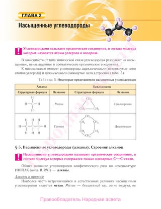 Углеводородами называют органические соединения, в составе молекул
которых находятся атомы углерода и водорода.
В зависимости от типа химической связи углеводороды разделяют на насы-
щенные, ненасыщенные и ароматические органические соединения.
К насыщенным относят углеводороды ациклического (незамкнутые цепи
атомов углерода) и циклического (замкнутые цепи) строения (табл. 5).
Таблица 5. Некоторые представители насыщенных углеводородов
Алканы Циклоалканы
Структурная формула Название Структурная формула Название
Метан
CH2
CH2CH2
Циклопропан
Пропан
СН2
СН2
СН2СН2
СН2
СН2
Циклогексан
§ 5. Насыщенные углеводороды (алканы). Строение алканов
Насыщенными углеводородами называют органические соединения, в
составе молекул которых содержатся только одинарные C C-связи.
Общее название углеводородов алифатического ряда по номенклатуре
ИЮПАК (англ. IUPAC) — алканы.
Алканы в природе
Наиболее часто встречающимся в естественных условиях насыщенным
углеводородом является метан. Метан — бесцветный газ, легче воздуха, не
Народная
асвета
Правообладатель Народная асвета
 