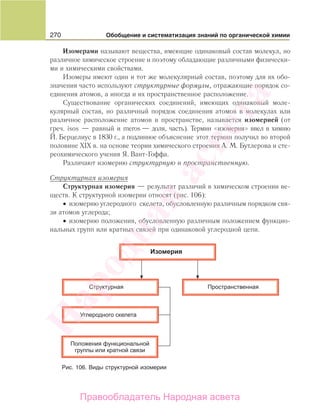 270 Обобщение и систематизация знаний по органической химии
Изомерами называют вещества, имеющие одинаковый состав молекул, но
различное химическое строение и поэтому обладающие различными физически-
ми и химическими свойствами.
Изомеры имеют один и тот же молекулярный состав, поэтому для их обо-
значения часто используют структурные формулы, отражающие порядок со-
единения атомов, а иногда и их пространственное расположение.
Существование органических соединений, имеющих одинаковый моле-
кулярный состав, но различный порядок соединения атомов в молекулах или
различное расположение атомов в пространстве, называется изомерией (от
греч. isos — равный и meros — доля, часть). Термин «изомерия» ввел в химию
Й. Берцелиус в 1830 г., а подлинное объяснение этот термин получил во второй
половине XIX в. на основе теории химического строения А. М. Бутлерова и сте-
реохимического учения Я. Вант-Гоффа.
Различают изомерию структурную и пространственную.
Структурная изомерия
Структурная изомерия — результат различий в химическом строении ве-
ществ. К структурной изомерии относят (рис. 106):
• изомерию углеродного скелета, обусловленную различным порядком свя-
зи атомов углерода;
• изомерию положения, обусловленную различным положением функцио-
нальных групп или кратных связей при одинаковой углеродной цепи.
Рис. 106. Виды структурной изомерии
Народная
асвета
Правообладатель Народная асвета
 