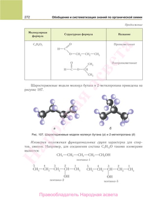 272 Обобщение и систематизация знаний по органической химии
Молекулярная
формула
Структурная формула Название
C4H8O2 Пропилметаноат
Изопропилметаноат
Шаростержневые модели молекул бутана и 2-метилпропана приведены на
рисунке 107.
Рис. 107. Шаростержневые модели молекул бутана (а) и 2-метилпропана (б)
Изомерия положения функциональных групп характерна для спир-
тов, аминов. Например, для соединения состава С5Н12О такими изомерами
являются:
СН3 СН2 СН2 СН2 СН2ОН
пентанол-1
Продолжение
Народная
асвета
Правообладатель Народная асвета
 