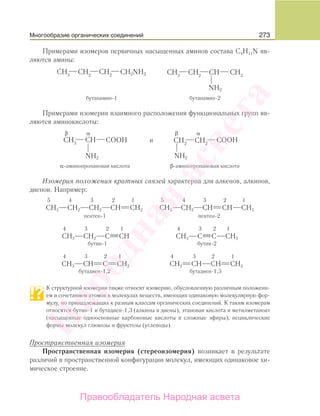 273
Примерами изомеров первичных насыщенных аминов состава С4Н11N яв-
ляются амины:
CH2NH2
NH2
бутанамин-1 бутанамин-2
Примерами изомерии взаимного расположения функциональных групп яв-
ляются аминокислоты:
СООНСООН
NH2NH2
и
α-аминопропановая кислота β-аминопропановая кислота
β αβ α
Изомерия положения кратных связей характерна для алкенов, алкинов,
диенов. Например:
5 4 3 2 1 5 4 3 2 1
СН3 СН2 СН2 СН СН2 СН3 СН2 СН СН СН3
пентен-1 пентен-2
4 3 2 1 4 3 2 1
СН3 СН2 С СН СН3 С С СН3
бутин-1 бутин-2
4 3 2 1 4 3 2 1
СН3 СН С СН2 СН2 СН СН СН2
бутадиен-1,2 бутадиен-1,3
К структурной изомерии также относят изомерию, обусловленную различным положени-
ем и сочетанием атомов в молекулах веществ, имеющих одинаковую молекулярную фор-
мулу, но принадлежащих к разным классам органических соединений. К таким изомерам
относятся бутин-1 и бутадиен-1,3 (алкины и диены), этановая кислота и метилметаноат
(насыщенные одноосновные карбоновые кислоты и сложные эфиры), нециклические
формы молекул глюкозы и фруктозы (углеводы).
Пространственная изомерия
Пространственная изомерия (стереоизомерия) возникает в результате
различий в пространственной конфигурации молекул, имеющих одинаковое хи-
мическое строение.
Многообразие органических соединений
Народная
асвета
Правообладатель Народная асвета
 