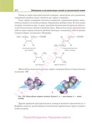274 Обобщение и систематизация знаний по органической химии
Одним из видов пространственной изомерии, характерной для соединений,
содержащих двойные связи, является цис-транс-изомерия.
К цис-транс-изомерам относятся соединения, содержащие разные замес-
тители у каждого из атомов углерода, образующих двойную связь. В этом случае
изомеры отличаются друг от друга пространственным расположением замести-
телей относительно плоскости двойной связи. Заместители могут располагаться
либо по одну сторону плоскости двойной связи (цис-положение), либо по разные
стороны (транс-положение). Например:
CH3
CH3
COOH(CH2)7 (CH2)7
(CH2)7
COOH(CH2)7
олеиновая кислота
цис-изомер
элаидиновая кислота
транс-изомер
Масштабные модели молекул цис-транс-изомеров бутена-2 представлены
на рисунке 108.
Другим примером пространственных изомеров являются циклические α- и
β-формы глюкозы, различающиеся положением гидроксильных групп у первого
атома углерода:
Рис. 108. Масштабные модели молекул бутена-2: а — цис-изомер; б — транс-
изомер
Народная
асвета
Правообладатель Народная асвета
 