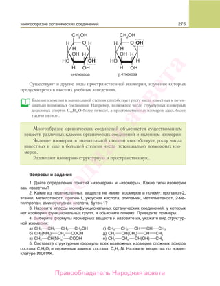 275
Существуют и другие виды пространственной изомерии, изучение которых
предусмотрено в высших учебных заведениях.
Явление изомерии в значительной степени способствует росту числа известных и потен-
циально возможных соединений. Например, возможное число структурных изомерных
дециловых спиртов C10Н22О более пятисот, а пространственных изомеров здесь более
тысячи пятисот.
Многообразие органических соединений объясняется существованием
веществ различных классов органических соединений и явлением изомерии.
Явление изомерии в значительной степени способствует росту числа
известных и еще в большей степени числа потенциально возможных изо-
меров.
Различают изомерию структурную и пространственную.
Вопросы и задания
1. Дайте определения понятий «изомерия» и «изомеры». Какие типы изомерии
вам известны?
2. Какие из перечисленных веществ не имеют изомеров и почему: пропанол-2,
этанол, метилэтаноат, пропен-1, уксусная кислота, этиламин, метилметаноат, 2-ме-
тилпропан, аминоуксусная кислота, бутен-1?
3. Назовите классы монофункциональных органических соединений, у которых
нет изомерии функциональных групп, и объясните почему. Приведите примеры.
4. Выберите формулы изомерных веществ и назовите их, укажите вид структур-
ной изомерии:
а) СН3 СН2 СН2 СН2ОН г) CH3 CH2 CH CH CH3
б) CH2(NH2) CH2 COOH д) СН3 СН(СН3) СН СН2
в) CH3 CH(NН2) COOH е) СН3 СН2 СН(ОН) СН3
5. Составьте структурные формулы всех возможных изомеров сложных эфиров
состава C4H8О2 и первичных аминов состава C4H11N. Назовите вещества по номен-
клатуре ИЮПАК.
Многообразие органических соединений
Народная
асвета
Правообладатель Народная асвета
 