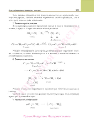 277
Такие реакции характерны для алканов, ароматических соединений, гало-
генуглеводородов, спиртов, фенолов, карбоновых кислот и углеводов, хотя и
протекают по различным механизмам.
2. Реакции присоединения
В реакциях присоединения происходит разрыв π-связи и присоединение к
атомам углерода и гетероатомам фрагментов реагентов.
СH3 СH2 СH2 СHO + H2
кат., t
⎯ →⎯⎯⎯ CH3 CH2 CH2 CH2 OH
бутаналь бутанол-1
Реакции присоединения характерны для углеводородов с кратными связя-
ми, альдегидов, кетонов, моносахаридов и в жестких условиях возможны для
ароматических соединений.
3. Реакции отщепления
СH3 СH2 СH2 СH2Br + NaOH
спирт, t
⎯ →⎯⎯⎯⎯
1-бромбутан
⎯→⎯ CH3 CH2 CH CH2 + NaBr + H2O
бутен-1
Реакции отщепления характерны в основном для галогенуглеводородов и
спиртов.
Особым видом органических реакций являются реакции полимеризации
и реакции поликонденсации.
4. Реакции полимеризации
Классификация органических реакций
Народная
асвета
Правообладатель Народная асвета
 