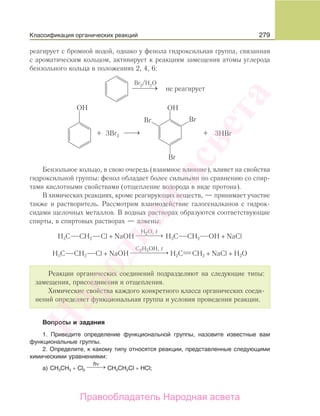279
реагирует с бромной водой, однако у фенола гидроксильная группа, связанная
с ароматическим кольцом, активирует к реакциям замещения атомы углерода
бензольного кольца в положениях 2, 4, 6:
3Br2
Бензольное кольцо, в свою очередь (взаимное влияние), влияет на свойства
гидроксильной группы: фенол обладает более сильными по сравнению со спир-
тами кислотными свойствами (отщепление водорода в виде протона).
В химических реакциях, кроме реагирующих веществ, — принимает участие
также и растворитель. Рассмотрим взаимодействие галогеналканов с гидрок-
сидами щелочных металлов. В водных растворах образуются соответствующие
спирты, в спиртовых растворах — алкены:
H3C CH2 Cl + NaOH
H O,2 t
⎯ →⎯⎯⎯ H3C CH2 OH + NaCl
H3C CH2 Cl + NaOH
C H OH,2 5 t
⎯ →⎯⎯⎯⎯⎯ H2C CH2 + NaCl + H2O
Реакции органических соединений подразделяют на следующие типы:
замещения, присоединения и отщепления.
Химические свойства каждого конкретного класса органических соеди-
нений определяет функциональная группа и условия проведения реакции.
Вопросы и задания
1. Приведите определение функциональной группы, назовите известные вам
функциональные группы.
2. Определите, к какому типу относятся реакции, представленные следующими
химическими уравнениями:
а) CH3CH3 + Cl2
hν
⎯ →⎯⎯ CH3CH2Cl + HCl;
Классификация органических реакций
Народная
асвета
Правообладатель Народная асвета
 