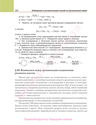280 Обобщение и систематизация знаний по органической химии
б) H3C CH3
Cr O ,2 3 t
⎯ →⎯⎯⎯⎯ H2C CH2 + H2;
в) nCH2 CHCl⎯ →⎯ СН2 СНCl
3. Укажите, на основании каких признаков реакции хлорирования метана:
CH4 + Cl2
hν
⎯ →⎯⎯ CH3Cl + HCl
и этилена:
CH2 CH2 + Cl2
⎯ →⎯ CH2Cl CH2Cl
относят к разным типам.
4. На бромирование этена израсходован раствор брома в хлороформе массой
100 г с массовой долей брома 6,4 %. Определите массу продукта реакции.
5. При хлорировании и облучении светом метана химическим количеством
3 моль получены моно- и дихлорпроизводные метана в количественном отношении
2 1. Определите массу образовавшегося хлорметана.
6. Неизвестный алкен массой 7,0 г присоединяет бромоводород объемом (н. у.)
2,24 дм3
. Определите молярную массу и строение этого углеводорода, если известно,
что он является транс-изомером.
7. Приведите формулы продуктов в схемах реакций:
а) CH CH CH
Pt, HNO /H SO [H]3 2 4
3 2 4 3— —( ) ... ... ...
t
⎯ →⎯⎯⎯ ⎯ →⎯⎯⎯⎯⎯⎯⎯ ⎯ →⎯⎯ ;
б)
HNO /H SO3 2 4⎯ →⎯⎯⎯⎯⎯⎯⎯ ⎯⎯⎯⎯⎯⎯→Sn/HCl
иизбыток
NaOH⎯ →⎯⎯⎯ ⎯⎯⎯⎯⎯⎯→2 2Br /H O
избыток... ... ... ....
§ 60. Взаимосвязь между органическими соединениями
различных классов
Изучив курс органической химии, вы познакомились со строением, хими-
ческими свойствами и способами получения веществ различных классов орга-
нических соединений, относящихся к углеводородам и кислород- и азотсодер-
жащим функциональным производным углеводородов. При этом вы узнали, что
органические соединения различных классов связаны между собой взаимными
переходами. Знания о взаимных превращениях органических соединений необ-
ходимы для поиска рациональных и экономически выгодных путей получения
заданных и новых веществ.
Рассмотрим последовательно схемы взаимных превращений углеводородов,
кислородсодержащих и азотсодержащих соединений.
На рисунке 109 представлена схема взаимных превращений углеводородов.
Анализ схемы показывает, что реальны самые разнообразные переходы одних
углеводородов в другие. Пути получения продукта могут состоять из разного
числа химических реакций в зависимости как от исходного вещества, взятого для
Народная
асвета
Правообладатель Народная асвета
 