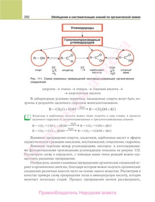 282 Обобщение и систематизация знаний по органической химии
хлорэтан → этанол → этаналь → этановая кислота →
→ хлорэтановая кислота
В лабораторных условиях первичные насыщенные спирты могут быть по-
лучены в результате щелочного гидролиза моногалогеналканов:
R CH2Cl + КОН
H O2
⎯ →⎯⎯ R CH2OH + КCl
Альдегиды и карбоновые кислоты можно также получить в одну стадию, в процессе
щелочного гидролиза из дигалогензамещенных и тригалогензамещенных алканов:
R CH2 CHCl2 + 2КОН
H O2
⎯ →⎯⎯ R CH2 CHO + 2КCl
R CH2 CCl3 + 3КОН
H O2
⎯ →⎯⎯ R CH2 COOH + 3КCl
Взаимные превращения спиртов, альдегидов, карбоновых кислот и эфиров
осуществляются в реакциях окисления, восстановления, отщепления, гидролиза.
Взаимные переходы между углеводородами, кислород- и азотсодержащи-
ми функциональными производными углеводородов показаны на рисунке 112.
Рассмотрите схему и определите, с помощью каких типов реакций можно осу-
ществить указанные превращения.
Особую роль знания о взаимных превращениях органических соединений иг-
рают в органических синтезах, благодаря которым можно получать органические
соединения различных классов часто на основе одного вещества. Рассмотрим в
качестве примера схему превращения этена в аминоуксусную кислоту, которая
включает несколько стадий. Процесс превращения начнем рассматривать,
Рис. 111. Схема взаимных превращений кислородсодержащих органических
соединений
Народная
асвета
Правообладатель Народная асвета
 