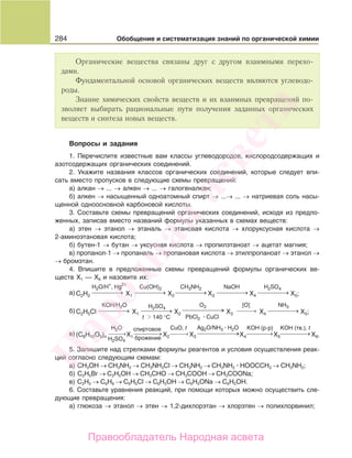 284 Обобщение и систематизация знаний по органической химии
Органические вещества связаны друг с другом взаимными перехо-
дами.
Фундаментальной основой органических веществ являются углеводо-
роды.
Знание химических свойств веществ и их взаимных превращений по-
зволяет выбирать рациональные пути получения заданных органических
веществ и синтеза новых веществ.
Вопросы и задания
1. Перечислите известные вам классы углеводородов, кислородсодержащих и
азотсодержащих органических соединений.
2. Укажите названия классов органических соединений, которые следует впи-
сать вместо пропусков в следующие схемы превращений:
а) алкан → ... → алкен → ... → галогеналкан;
б) алкен → насыщенный одноатомный спирт → ...→ ... → натриевая соль насы-
щенной одноосновной карбоновой кислоты.
3. Составьте схемы превращений органических соединений, исходя из предло-
женных, записав вместо названий формулы указанных в схемах веществ:
а) этен → этанол → этаналь → этановая кислота → хлоруксусная кислота →
2-аминоэтановая кислота;
б) бутен-1 → бутан → уксусная кислота → пропилэтаноат → ацетат магния;
в) пропанол-1 → пропаналь → пропановая кислота → этилпропаноат → этанол →
→ бромэтан.
4. Впишите в предложенные схемы превращений формулы органических ве-
ществ Х1 — Х6 и назовите их:
C2H2
a) X1 X2 X3 X4 X5;
H2O/H
+
, Hg
2+
Cu(OH)2
⎯ →⎯⎯⎯⎯ ⎯ →⎯⎯⎯⎯
CH3NH2
⎯ →⎯⎯⎯⎯
H2SO4
H2SO4
⎯ →⎯⎯⎯⎯
NaOH
⎯ →⎯⎯⎯⎯
C2H5Сlб) X1 X2 X3 X4 X5;
KOH/H2O
t 140 °C PbCl2 CuCl
Ag2O/NH3 H2O
⎯ →⎯⎯⎯⎯ ⎯ →⎯⎯⎯⎯
O2
⎯ →⎯⎯⎯⎯
⎯ →⎯⎯⎯⎯
NH3
⎯ →⎯⎯⎯⎯
[O]
⎯→⎯⎯⎯⎯
спиртовое
брожениеH2SO4
(C6H10O5)n
в) X1 X2 X3 X4 X5 X6.
H2O
⎯→⎯⎯⎯ ⎯ →⎯⎯⎯⎯
СuO, t
⎯→⎯⎯⎯⎯
KOH (р-р)
⎯→⎯⎯⎯⎯
KOH (тв.), t
⎯ →⎯⎯⎯⎯
5. Запишите над стрелками формулы реагентов и условия осуществления реак-
ций согласно следующим схемам:
а) СН3ОН → СН3NН2 → СН3NН3Cl → СН3NН2 → СН3NН2 HOOCCH3 → СН3NН2;
б) С2Н5Br → С2Н5OН → СН3CНO → СН3COOH → СН3COONa;
в) С2Н2 → С6Н6 → С6Н5Cl → С6Н5OH → С6Н5ONa → С6Н5OH.
6. Составьте уравнения реакций, при помощи которых можно осуществить сле-
дующие превращения:
а) глюкоза → этанол → этен → 1,2-дихлорэтан → хлорэтен → полихлорвинил;
Народная
асвета
Правообладатель Народная асвета
 