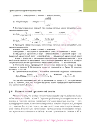 285
б) бензол → нитробензол → анилин → триброманилин;
глицилглицин глицин
...
...
+NaOH
+HCl
в) ⎯→⎯⎯⎯⎯
⎯→⎯⎯⎯⎯
⎯→⎯⎯⎯⎯
7. Составьте уравнения реакций, при помощи которых можно осуществить сле-
дующие превращения:
C4H10
a) ...
... ... ... .
... ... ...;
O2 NaHCO3
⎯ →⎯⎯⎯⎯ ⎯ →⎯⎯⎯⎯
HCl
⎯ →⎯⎯⎯⎯
CH3OH
H2SO4
⎯ →⎯⎯⎯⎯
C2H4
б)
H2O, H
t 140 °C 5 °C
⎯ →⎯⎯⎯⎯ ⎯ →⎯⎯⎯⎯
Соли Mn и Co
KMnO4 (р-р)
⎯ →⎯⎯⎯⎯
+
8. Приведите названия реакций, при помощи которых можно осуществить сле-
дующие превращения:
а) алкан → алкен → алкин → алкан → алкадиен;
б) хлоралкан → насыщенный одноатомный спирт → бромалкан → алкен;
в) насыщенный одноатомный спирт → сложный эфир → алкоголят натрия → на-
сыщенный одноатомный спирт → галогеналкан → насыщенный одноатомный спирт;
г) алкен → альдегид → насыщенная одноосновная карбоновая кислота → соль
карбоновой кислоты → насыщенная одноосновная карбоновая кислота → α-хлорза-
мещенная насыщенная одноосновная карбоновая кислота → α-аминокислота.
9. Составьте схемы превращений органических соединений, исходя из пред-
ложенных в задании 8. За исходное вещество принимайте: а) бутан; б) хлорэтан;
в) этанол; г) пропен.
10. Органическое вещество Х4 получено в результате следующих превращений:
1 моль Сl2, hν
X1 X2 X3 X4⎯ →⎯⎯⎯⎯ ⎯ →⎯⎯⎯⎯ ⎯ →⎯⎯⎯⎯
H2, NiKOH/спирт
⎯→⎯⎯⎯⎯C2H5COONa
NaOH, t
Рассчитайте максимальную массу органического продукта Х4, который можно
было бы получить, зная, что исходное вещество в цепи превращений взято химичес-
ким количеством 1,8 моль.
§ 61. Промышленный органический синтез
Можно считать, что синтез органических веществ в промышленных масш-
табах начался в 1856 г., когда У. Перкин случайно получил нагреванием смеси
анилина и гомолога анилина первый синтетический краситель мовеин — про-
дукт пурпурного цвета. Синтетический краситель заменил натуральный, который
по стоимости был дороже золота, потому что его извлекали из средиземномор-
ских улиток. Вскоре было организовано промышленное производство природ-
ных красителей ализарина и индиго. Успехи органического синтеза в ХХ в.
Промышленный органический синтез
Народная
асвета
Правообладатель Народная асвета
 