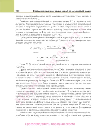 286 Обобщение и систематизация знаний по органической химии
привели к получению большого числа сложных природных продуктов, например
хинина и витамина В12.
Особенностью промышленной органической химии XXI в. являются эко-
логически безопасные и безотходные технологии с комплексной переработкой
отходов и защитой окружающей среды. Любая современная технология с
учетом расхода сырья и воздействия на природу характеризуется количеством
отходов в килограммах на 1 кг конечного продукта экологическим факто-
ром Е, который находится в пределах 0,1—100.
Примерами новых промышленных реакций, которые характеризуются очень
низкими величинами экологического фактора Е, являются синтез уксусного аль-
дегида и уксусной кислоты:
⎯ →⎯⎯⎯⎯
PdCl2, CuCl, H2O
этилен уксусный альдегид
O2
O
H
CH2 CH2 CH3 C+
Rh/I2
метанол уксусная кислота
+CH3OH CH3COOHCO ⎯⎯ →
Более 50 % производимой в мире уксусной кислоты получают показанным
способом.
Другой важной особенностью технологий XXI в. является получение в про-
мышленных масштабах пространственных изомеров органических веществ.
Например, из коры тиса было выделено эффективное противораковое хими-
ческое вещество — таксол. Химикам удалось получить синтетический таксол,
идентичный природному изомеру, из более чем 4000 возможных пространствен-
ных изомеров. Кроме того, были спасены тысячи деревьев, так как на одну
порцию лекарства требовалась кора одного дерева.
Промышленный синтез должен обеспечивать получение экономически вы-
годных органических веществ в больших количествах. В промышленности час-
то применяют или получают смеси веществ. В лабораториях химики наоборот
стремятся получить индивидуальные вещества и выбирают такие способы и
такие реакции, которые приводят к единственному продукту и минимальным
побочным реакциям. Лабораторные способы обычно применяют для получе-
ния от нескольких граммов до нескольких сот граммов вещества. Кроме того,
стоимость получаемого вещества часто не является таким важным фактором по
сравнению со временем, затраченным на синтез этого вещества.
Большинство крупных химических производств основано на химической пе-
реработке нефти и продуктов ее перегонки — это нефтехимическая промыш-
Народная
асвета
Правообладатель Народная асвета
 