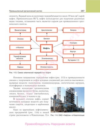 287
ленность. Каждый день во всем мире перерабатывается около 10 млн дм3
сырой
нефти. Приблизительно 95 % нефти используется для получения различных
видов топлива, оставшаяся часть является сырьем для промышленного орга-
нического синтеза.
Рис. 113. Схема химической переработки нефти
Основное направление переработки нефти (рис. 113) в промышленности
связано с получением из нефти исходных соединений для синтеза высокомоле-
кулярных веществ: полиэтилена, поливинилхлорида, синтетических каучуков,
полиэфирных и полиамидных волокон.
Такими исходными органическими
соединениями являются: бутан, изопентан,
этилен, бензол, толуол (метилбензол),
изопропилбензол, n-ксилол и др.
В меньшей степени нефть служит
источником исходных веществ для полу-
чения спиртов, альдегидов и карбоновых
кислот.
Одно из крупнейших нефтехимиче-
ских предприятий (рис. 114) в нашей
стране расположено в Новополоцке. Его Рис. 114. ОАО «Нафтан» в Новополоцке
Промышленный органический синтез
Народная
асвета
Правообладатель Народная асвета
 