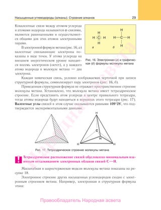 29Насыщенные углеводороды (алканы). Строение алканов
Ковалентные связи между атомом углерода
и атомами водорода называются σ-связями,
являются равноценными и осуществляют-
ся общими для этих атомов электронными
парами.
Вэлектроннойформулеметана(рис.16, а)
валентные связывающие электроны по-
казаны в виде точек. У атома углерода на
внешнем энергетическом уровне находит-
ся восемь электронов (октет), а у каждого
атома водорода в молекуле метана — два
электрона.
Каждая химическая связь, условно изображаемая черточкой при записи
структурной формулы, символизирует пару электронов (рис. 16, б).
Приведенная структурная формула не отражает пространственное строение
молекулы метана. Установлено, что молекула метана имеет тетраэдрическое
строение. Если представить атом углерода в центре правильного тетраэдра,
тогда атомы водорода будут находиться в вершинах этого тетраэдра (рис. 17).
Валентные углы связей в этом случае оказываются равными 109°28 , что под-
тверждается экспериментальными данными.
Рис. 17. Тетраэдрическое строение молекулы метана
Тетраэдрическое расположение связей обусловлено минимальным вза-
имным отталкиванием электронных облаков связей С Н.
Масштабная и шаростержневая модели молекулы метана показаны на ри-
сунке 18.
Электронное строение других насыщенных углеводородов сходно с элект-
ронным строением метана. Например, электронная и структурная формулы
этана:
Рис. 16. Электронная (а) и графичес-
кая (б) формулы молекулы метана
Народная
асвета
Правообладатель Народная асвета
 