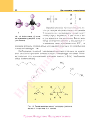 30 Насыщенные углеводороды
Пространственное строение гомологов ме-
тана рассмотрим на примере молекулы пропана.
Тетраэдрическое расположение связей вокруг
атома углерода характерно и для связей в мо-
лекуле пропана и других алканов. Так как углы
между химическими связями у насыщенных уг-
леводородов равны приблизительно 109°, то,
начиная с молекулы пропана, атомы углерода расположены не по прямой линии,
а зигзагообразно (рис. 19).
Особенностью одинарной связи между атомами углерода является возмож-
ность свободного вращения атомов или групп атомов вокруг этой связи. Поэто-
му углеродная цепь алканов может принимать различную форму (изображение
в виде скелета связей):
Рис. 19. Схема пространственного строения гомологов
метана: а — пропана; б — пентана
Рис. 18. Масштабная (а) и ша-
ростержневая (б) модели моле-
кулы метана
Народная
асвета
Правообладатель Народная асвета
 