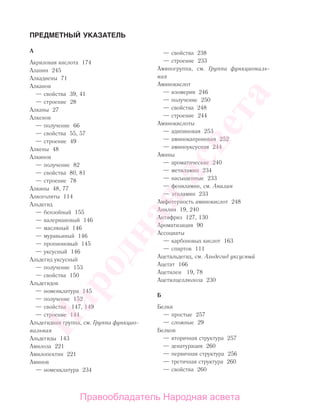 ПРЕДМЕТНЫЙ УКАЗАТЕЛЬ
А
Акриловая кислота 174
Аланин 245
Алкадиены 71
Алканов
— свойства 39, 41
— строение 28
Алканы 27
Алкенов
— получение 66
— свойства 55, 57
— строение 49
Алкены 48
Алкинов
— получение 82
— свойства 80, 81
— строение 78
Алкины 48, 77
Алкоголяты 114
Альдегид
— бензойный 155
— валериановый 146
— масляный 146
— муравьиный 146
— пропионовый 145
— уксусный 146
Альдегид уксусный
— получение 153
— свойства 150
Альдегидов
— номенклатура 145
— получение 152
— свойства 147, 149
— строение 144
Альдегидная группа, см. Группа функцио-
нальная
Альдегиды 143
Амилоза 221
Амилопектин 221
Аминов
— номенклатура 234
— свойства 238
— строение 233
Аминогруппа, см. Группа функциональ-
ная
Аминокислот
— изомерия 246
— получение 250
— свойства 248
— строение 244
Аминокислоты
— адипиновая 253
— аминокапроновая 252
— аминоуксусная 244
Амины
— ароматические 240
— метиламин 234
— насыщенные 233
— фениламин, см. Анилин
— этиламин 233
Амфотерность аминокислот 248
Анилин 19, 240
Антифриз 127, 130
Ароматизация 90
Ассоциаты
— карбоновых кислот 163
— спиртов 111
Ацетальдегид, см. Альдегид уксусный
Ацетат 166
Ацетилен 19, 78
Ацетилцеллюлоза 230
Б
Белки
— простые 257
— сложные 29
Белков
— вторичная структура 257
— денатурация 260
— первичная структура 256
— третичная структура 260
— свойства 260
Народная
асвета
Правообладатель Народная асвета
 