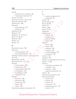 306
Бензин
— каталитического крекинга 96
— термического крекинга 95
Бензол 6, 19, 85
Бензольное кольцо 15, 85, 132
Биуретова реакция 261
Боковая цепь 246
Брожение
— молочнокислое 215
— спиртовое 215
Бромбензол 88
Бромэтан 20
Бутадиен-1,3 18, 46, 70
Бутан 15, 28, 33
Бутанолы 109
Бутены 53
Бутины 79
В
Вазелиновое масло 201
Вещества
— азотсодержащие 233
— кислородсодержащие 102
Взаимное влияние атомов в молекулах 134,
161, 240
Винилхлорид 64, 68
Водородная связь 111, 163
Волокна
— искусственные 229
— натуральные 192
— синтетические 192, 252
— полиамидные 252
— полиэфирные 192
— химические 251
Волокно
— ацетатное 230
— вискозное 229
— капроновое 252
— лавсан 192
— найлон 253
Высокомолекулярные соединения 62
Г
Газ
— попутный нефтяной 94
— природный 94
Газойль 94
Галогеналканы 59
Гексан 28, 96
Гексен 52
Гексозы 208
Гептан 44, 95
Гидратация
Гидрирование
— алкенов 58
— ацетилена 81
— бензола 89, 92
— жиров 200
Гидролиз
— белков 260
— жиров 199
— крахмала 224
— сахарозы 218
— сложных эфиров 190
— целлюлозы 229
Гликоген 221
Глицерин 127
Глицин, см. Аминоуксусная кислота
Глюкоза 5, 209
Глюкозы
— нахождение в природе 213
— получение 216
— строение 5, 209
— свойства химические 214
Гомолог 28
Гомологическая разность 28
Гомологический ряд
— алканов 28
— алкенов 49
— алкинов 78
— альдегидов 145
— карбоновых кислот 161
— спиртов 107
Предметный указатель
Народная
асвета
Правообладатель Народная асвета
 