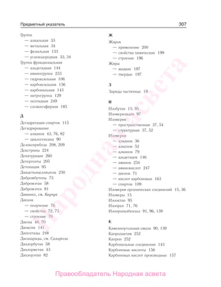 307
Группа
— алкильная 33
— метильная 34
— фенильная 133
— углеводородная 33, 34
Группа функциональная
— альдегидная 144
— аминогруппа 233
— гидроксильная 106
— карбоксильная 156
— карбонильная 143
— нитрогруппа 129
— пептидная 249
— сложноэфирная 185
Д
Дегидратация спиртов 115
Дегидрирование
— алканов 43, 76, 82
— циклогексана 90
Дезоксирибоза 208, 209
Декстрины 224
Денатурация 260
Детергенты 205
Детонация 95
Диацетилцеллюлоза 230
Дибромбутены 73
Дибромэтан 58
Дибромэтен 81
Дивинил, см. Каучук
Диенов
— получение 76
— свойства 72, 73
— строение 70
Диены 48, 70
Диоксин 141
Дипептиды 248
Дисахариды, см. Сахароза
Дихлорбутан 58
Дихлорметан 43
Дихлорэтан 82
Ж
Жиров
— применение 200
— свойства химические 199
— строение 196
Жиры
— жидкие 197
— твердые 197
З
Заряды частичные 19
И
Изобутан 15, 95
Изомеризация 97
Изомерия
— пространственная 37, 54
— структурная 37, 52
Изомерия
— алканов 36
— алкенов 52
— алкинов 79
— альдегидов 146
— аминов 234
— аминокислот 247
— диенов 71
— кислот карбоновых 163
— спиртов 109
Изомерия органических соединений 15, 36
Изомеры 15
Изооктан 95
Изопрен 71, 76
Изопропилбензол 91, 96, 139
К
Каменноугольная смола 90, 139
Капролактам 252
Капрон 252
Карбонильные соединения 143
Карбоновые кислоты 156
Карбоновых кислот производные 157
Предметный указатель
Народная
асвета
Правообладатель Народная асвета
 