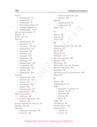308
Каучук
— бутадиеновый 74
— изопреновый 75
— натуральный 74
— нестереорегулярный 75
— стереорегулярный 75
— синтетический 74, 76
Каучука вулканизация 75
Керосин 94
Кетон 143, 147
Кислота
— аминоуксусная 244
— акриловая 174
— бензойная 157, 158
— валериановая 161
— капроновая 161
— лимонная 158
— линолевая 176
— муравьиная 162
— олеиновая 175
— пальмитиновая 196
— стеариновая 196
— терефталевая 193
— уксусная 162
— хлоруксусная 250
Кислоты
— ароматические 156
— двухосновные 157
— высшие 171
— насыщенные 160
— низшие 163
— ненасыщенные 173
— одноосновные 160
Кислоты уксусной
— получение 169
— свойства химические 166
— строение 160
Классы органических веществ 22
Крахмал 216, 221
Крахмала
— нахождение в природе 221
— получение 225
— свойства химические 223
— строение 221
Крекинг
— каталитический 96
— термический 95
Кумол 138
Л
Лавсан 192
Лактоза 217
Лизин 246
М
Макромолекулы 62, 193, 252, 255
Мальтоза 217
Масла 197
Метан 27, 33
Метаналь 144
Метановая кислота 160
Метанол 106
Метиламин 234
Метиловый спирт, см. Метанол
Минеральные масла 201
Мономеры 62
Моющие вещества синтетические 205
Мыла 203
Н
Найлон 253
Нефтепродукты 94
Нефти
— нахождение в природе 94
— крекинг 44, 94
— перегонка 94
— свойства 95
— состав 94
Нефть 94
Нитробензол 88
Нитроглицерин 129
Номенклатура
— алканов 32
— алкенов 52
Предметный указатель
Народная
асвета
Правообладатель Народная асвета
 
