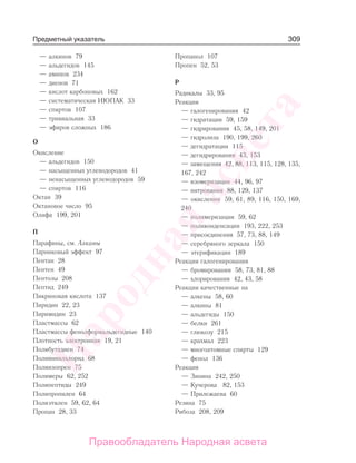 309
— алкинов 79
— альдегидов 145
— аминов 234
— диенов 71
— кислот карбоновых 162
— систематическая ИЮПАК 33
— спиртов 107
— тривиальная 33
— эфиров сложных 186
О
Окисление
— альдегидов 150
— насыщенных углеводородов 41
— ненасыщенных углеводородов 59
— спиртов 116
Октан 39
Октановое число 95
Олифа 199, 201
П
Парафины, см. Алканы
Парниковый эффект 97
Пентан 28
Пентен 49
Пентозы 208
Пептид 249
Пикриновая кислота 137
Пиридин 22, 23
Пиримидин 23
Пластмассы 62
Пластмассы фенолформальдегидные 140
Плотность электронная 19, 21
Полибутадиен 74
Поливинилхлорид 68
Полиизопрен 75
Полимеры 62, 252
Полипептиды 249
Полипропилен 64
Полиэтилен 59, 62, 64
Пропан 28, 33
Пропанол 107
Пропен 52, 53
Р
Радикалы 33, 95
Реакции
— галогенирования 42
— гидратации 59, 159
— гидрирования 45, 58, 149, 201
— гидролиза 190, 199, 260
— дегидратации 115
— дегидрирования 43, 153
— замещения 42, 88, 113, 115, 128, 135,
167, 242
— изомеризации 44, 96, 97
— нитрования 88, 129, 137
— окисления 59, 61, 89, 116, 150, 169,
240
— полимеризации 59, 62
— поликонденсации 193, 222, 253
— присоединения 57, 73, 88, 149
— серебряного зеркала 150
— этерификации 189
Реакции галогенирования
— бромирования 58, 73, 81, 88
— хлорирования 42, 43, 58
Реакции качественные на
— алкены 58, 60
— алкины 81
— альдегиды 150
— белки 261
— глюкозу 215
— крахмал 223
— многоатомные спирты 129
— фенол 136
Реакция
— Зинина 242, 250
— Кучерова 82, 153
— Прилежаева 60
Резина 75
Рибоза 208, 209
Предметный указатель
Народная
асвета
Правообладатель Народная асвета
 