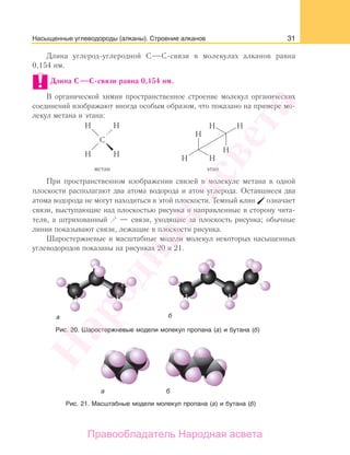 31Насыщенные углеводороды (алканы). Строение алканов
Длина углерод-углеродной С С-связи в молекулах алканов равна
0,154 нм.
Длина С С-связи равна 0,154 нм.
В органической химии пространственное строение молекул органических
соединений изображают иногда особым образом, что показано на примере мо-
лекул метана и этана:
При пространственном изображении связей в молекуле метана в одной
плоскости располагают два атома водорода и атом углерода. Оставшиеся два
атома водорода не могут находиться в этой плоскости. Темный клин означает
связи, выступающие над плоскостью рисунка и направленные в сторону чита-
теля, а штрихованный — связи, уходящие за плоскость рисунка; обычные
линии показывают связи, лежащие в плоскости рисунка.
Шаростержневые и масштабные модели молекул некоторых насыщенных
углеводородов показаны на рисунках 20 и 21.
Рис. 20. Шаростержневые модели молекул пропана (а) и бутана (б)
Рис. 21. Масштабные модели молекул пропана (а) и бутана (б)
Народная
асвета
Правообладатель Народная асвета
 