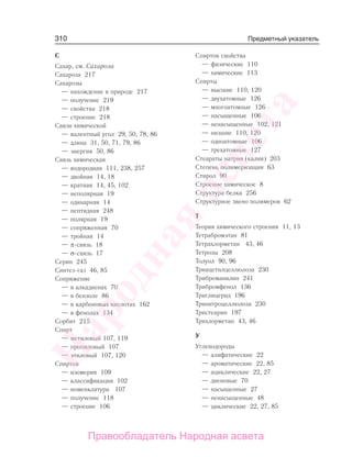 310
С
Сахар, см. Сахароза
Сахароза 217
Сахарозы
— нахождение в природе 217
— получение 219
— свойства 218
— строение 218
Связи химической
— валентный угол 29, 50, 78, 86
— длина 31, 50, 71, 79, 86
— энергия 50, 86
Связь химическая
— водородная 111, 238, 257
— двойная 14, 18
— кратная 14, 45, 102
— неполярная 19
— одинарная 14
— пептидная 248
— полярная 19
— сопряженная 70
— тройная 14
— π-связь 18
— σ-связь 17
Серин 245
Синтез-газ 46, 85
Сопряжение
— в алкадиенах 70
— в бензоле 86
— в карбоновых кислотах 162
— в фенолах 134
Сорбит 215
Спирт
— метиловый 107, 119
— пропиловый 107
— этиловый 107, 120
Спиртов
— изомерия 109
— классификация 102
— номенклатура 107
— получение 118
— строение 106
Спиртов свойства
— физические 110
— химические 113
Спирты
— высшие 110, 120
— двухатомные 126
— многоатомные 126
— насыщенные 106
— ненасыщенные 102, 121
— низшие 110, 120
— одноатомные 106
— трехатомные 127
Стеараты натрия (калия) 203
Степень полимеризации 63
Стирол 90
Строение химическое 8
Структура белка 256
Структурное звено полимеров 62
Т
Теория химического строения 11, 13
Тетрабромэтан 81
Тетрахлорметан 43, 46
Тетрозы 208
Толуол 90, 96
Триацетилцеллюлоза 230
Триброманилин 241
Трибромфенол 136
Триглицерид 196
Тринитроцеллюлоза 230
Тристеарин 197
Трихлорметан 43, 46
У
Углеводороды
— алифатические 22
— ароматические 22, 85
— ациклические 22, 27
— диеновые 70
— насыщенные 27
— ненасыщенные 48
— циклические 22, 27, 85
Предметный указатель
Народная
асвета
Правообладатель Народная асвета
 