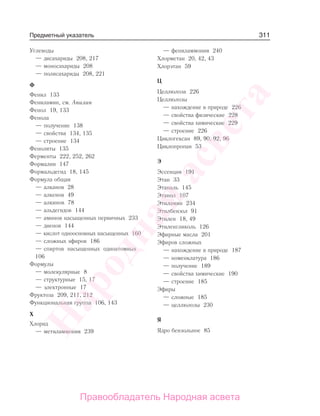 311
Углеводы
— дисахариды 208, 217
— моносахариды 208
— полисахариды 208, 221
Ф
Фенил 133
Фениламин, см. Анилин
Фенол 19, 133
Фенола
— получение 138
— свойства 134, 135
— строение 134
Феноляты 135
Ферменты 222, 252, 262
Формалин 147
Формальдегид 18, 145
Формула общая
— алканов 28
— алкенов 49
— алкинов 78
— альдегидов 144
— аминов насыщенных первичных 233
— диенов 144
— кислот одноосновных насыщенных 160
— сложных эфиров 186
— спиртов насыщенных одноатомных
106
Формулы
— молекулярные 8
— структурные 15, 17
— электронные 17
Фруктоза 209, 211, 212
Функциональная группа 106, 143
Х
Хлорид
— метиламмония 239
— фениламмония 240
Хлорметан 20, 42, 43
Хлорэтан 59
Ц
Целлюлоза 226
Целлюлозы
— нахождение в природе 226
— свойства физические 228
— свойства химические 229
— строение 226
Циклогексан 89, 90, 92, 96
Циклопропан 53
Э
Эссенция 191
Этан 33
Этаналь 145
Этанол 107
Этиламин 234
Этилбензол 91
Этилен 18, 49
Этиленгликоль 126
Эфирные масла 201
Эфиров сложных
— нахождение в природе 187
— номенклатура 186
— получение 189
— свойства химические 190
— строение 185
Эфиры
— сложные 185
— целлюлозы 230
Я
Ядро бензольное 85
Предметный указатель
Народная
асвета
Правообладатель Народная асвета
 