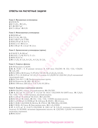 ОТВЕТЫ НА РАСЧЕТНЫЕ ЗАДАЧИ
Глава 2. Насыщенные углеводороды
§ 5. 9. 82,76.
§ 6. 7. С6Н14. 10. С6Н14.
§ 7. 10. 285,7 дм3
.
§ 8. 7. 4,26 дм3
. 10. 0,35.
Глава 3. Ненасыщенные углеводороды
§ 10. 9. 900 дм3
.
§ 11. 7. С4Н8. 10. С3Н6.
§ 12. 7. 86,6 %. 8. 17 000.
§ 13. 6. 270 дм3
. 8. 33,3 %.
§ 14. 9. 3,1 м3
. 10. 8,1 кг.
§ 16. 7. 88 дм3
. 8. 1,12 дм3
. 9. 5,4 кг.
Глава 4. Ароматические углеводороды (арены)
§ 17. 6. 95 %. 8. 284 дм3
.
§ 18. 3. 87,1 %. 6. 79,4 %. 7. 1,3 г.
§ 19. 9. 79,317 м3
.
§ 20. 1. С2Н6. 2. С3Н6. 3. С5Н12. 4. С3Н8. 5. С2Н6.
Глава 5. Спирты и фенолы
§ 21. 9. Большая в C3H5OН.
§ 23. 6. 75,48 г. 7. В реакции метанола. 8. 0,89 моль CH3СНO. 9. СН3—СН2—СН2ОН.
10. С5Н11ОН.
§ 24. 5. 1280 кг. 6. В 4 раза. 7. 275,52 м3
. 8. 0,91. 9. а) С6Н12О6; б) С2Н4.
§ 25. 1. 77,4 г. 2. 24,64 дм3
. 3. C5H12O; 4 изомера. 4. С2Н5ОН. 5. C3H8O. 6. С4Н10О; насыщенный
одноатомный спирт.
§ 26. 8. 73,6 г. 9. 2 3. 10. Три функциональные группы.
§ 27. 8. Полностью. 9. 3,96 г. 10. 30,74 г.
§ 28. 6. 1500 моль; 228,125 кг. 7. 87 %. 8. 101,520 кг.
Глава 6. Альдегиды и карбоновые кислоты
§ 29. 9. CH3СНO, этаналь, уксусный альдегид. 10. СН3СНО.
§ 30. 4. 22,4 дм3
. 6. 5,375 дм3
. 7. 11,2 дм3
. 8. 134,4 г СН3СООН. 9. 0,0075 моль. 10. С4Н8О;
СН3—СН2—СН2—СНО; бутаналь, масляный альдегид.
§ 31. 7. 448 дм3
. 8. 4,032 дм3
. 9. 413,6 г. 10. C3H7СНO.
§ 33. 8. 520 см3
. 9. С3Н6О2. 10. CН3—CH2—CH2—COOH; масляная кислота.
§ 34. 7. а) 9,968 дм3
; б) 19,936 дм3
. 8. 3,42 моль. 9. 224,91 г. 10. 0,3 моль.
§ 35. 7. 39,96 С2Н5СООН. 8. 561,6 кг. 9. 179,2 м3
. 10. 7008,192 кг НСООН.
§ 36. 7. 59,94 г. 8. 3 моль. 9. Одна двойная связь. 10. С17Н33СООН.
§ 37. 1. 6,72 дм3
. 2. 13,42 % СН3СООК. 3. 128,5 см3
. 4. С5Н10О; пентаналь (валериановый
альдегид). 5. НСООН; метановая (муравьиная) кислота. 6. С2Н5СНО; С3Н7ОН; нет изомеров
альдегидов у пропаналя.
§ 38. 6. 33,6 м3
.
Народная
асвета
Правообладатель Народная асвета
 