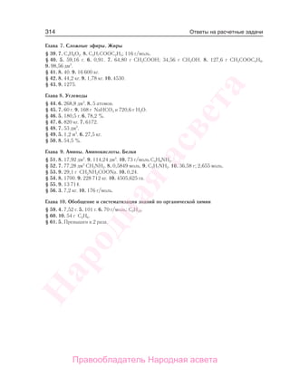 314
Глава 7. Сложные эфиры. Жиры
§ 39. 7. С4Н8О2. 8. С3Н7СООС2Н5; 116 г/моль.
§ 40. 5. 59,16 г. 6. 0,91. 7. 64,80 г СН3СООН; 34,56 г СН3ОН. 8. 127,6 г СН3СООС4Н9.
9. 98,56 дм3
.
§ 41. 8. 40. 9. 16 600 кг.
§ 42. 8. 44,2 кг. 9. 1,78 кг. 10. 4530.
§ 43. 9. 1275.
Глава 8. Углеводы
§ 44. 6. 268,8 дм3
. 8. 5 атомов.
§ 45. 7. 60 г. 9. 168 г NaHCO3 и 720,6 г Н2О.
§ 46. 5. 180,5 г. 6. 78,2 %.
§ 47. 6. 820 кг. 7. 6172.
§ 48. 7. 53 дм3
.
§ 49. 5. 1,2 м3
. 6. 27,5 кг.
§ 50. 8. 54,5 %.
Глава 9. Амины. Аминокислоты. Белки
§ 51. 8. 17,92 дм3
. 9. 114,24 дм3
. 10. 73 г/моль C4H9NH2.
§ 52. 7. 77,28 дм3
CH3NH2. 8. 0,5849 моль. 9. С3Н7NН2. 10. 36,58 г; 2,655 моль.
§ 53. 9. 29,1 г CH2NH2CООNа. 10. 0,24.
§ 54. 8. 1700. 9. 228 712 кг. 10. 4505,625 га.
§ 55. 9. 13 714.
§ 56. 3. 7,2 кг. 10. 176 г/моль.
Глава 10. Обобщение и систематизация знаний по органической химии
§ 59. 4. 7,52 г. 5. 101 г. 6. 70 г/моль; С5Н10.
§ 60. 10. 54 г С2Н6.
§ 61. 5. Превышен в 2 раза.
Ответы на расчетные задачи
Народная
асвета
Правообладатель Народная асвета
 