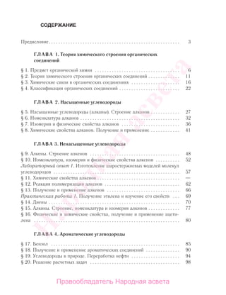 СОДЕРЖАНИЕ
Предисловие. . . . . . . . . . . . . . . . . . . . . . . . . . . . . . . . . . . . . . . . . . . . . . . . . . . . . . 3
ГЛАВА 1. Теория химического строения органических
соединений
§ 1. Предмет органической химии . . . . . . . . . . . . . . . . . . . . . . . . . . . . . . . . . . . 6
§ 2. Теория химического строения органических соединений . . . . . . . . . . . . . 11
§ 3. Химические связи в органических соединениях . . . . . . . . . . . . . . . . . . . . 16
§ 4. Классификация органических соединений . . . . . . . . . . . . . . . . . . . . . . . . . 22
ГЛАВА 2. Насыщенные углеводороды
§ 5. Насыщенные углеводороды (алканы). Строение алканов . . . . . . . . . . . . 27
§ 6. Номенклатура алканов . . . . . . . . . . . . . . . . . . . . . . . . . . . . . . . . . . . . . . . . . 32
§ 7. Изомерия и физические свойства алканов . . . . . . . . . . . . . . . . . . . . . . . . 36
§ 8. Химические свойства алканов. Получение и применение . . . . . . . . . . . . 41
ГЛАВА 3. Ненасыщенные углеводороды
§ 9. Алкены. Строение алкенов . . . . . . . . . . . . . . . . . . . . . . . . . . . . . . . . . . . . . 48
§ 10. Номенклатура, изомерия и физические свойства алкенов . . . . . . . . . . 52
Лабораторный опыт 1. Изготовление шаростержневых моделей молекул
углеводородов . . . . . . . . . . . . . . . . . . . . . . . . . . . . . . . . . . . . . . . . . . . . . . . . . . . . 57
§ 11. Химические свойства алкенов . . . . . . . . . . . . . . . . . . . . . . . . . . . . . . . . . . —
§ 12. Реакция полимеризации алкенов . . . . . . . . . . . . . . . . . . . . . . . . . . . . . . . 62
§ 13. Получение и применение алкенов . . . . . . . . . . . . . . . . . . . . . . . . . . . . . . 66
Практическая работа 1. Получение этилена и изучение его свойств . . . 69
§ 14. Диены . . . . . . . . . . . . . . . . . . . . . . . . . . . . . . . . . . . . . . . . . . . . . . . . . . . . . . 70
§ 15. Алкины. Строение, номенклатура и изомерия алкинов . . . . . . . . . . . . . 77
§ 16. Физические и химические свойства, получение и применение ацети-
лена . . . . . . . . . . . . . . . . . . . . . . . . . . . . . . . . . . . . . . . . . . . . . . . . . . . . . . . . . . . . 80
ГЛАВА 4. Ароматические углеводороды
§ 17. Бензол . . . . . . . . . . . . . . . . . . . . . . . . . . . . . . . . . . . . . . . . . . . . . . . . . . . . . 85
§ 18. Получение и применение ароматических соединений . . . . . . . . . . . . . . 90
§ 19. Углеводороды в природе. Переработка нефти . . . . . . . . . . . . . . . . . . . . 94
§ 20. Решение расчетных задач . . . . . . . . . . . . . . . . . . . . . . . . . . . . . . . . . . . . . 98
Народная
асвета
Правообладатель Народная асвета
 
