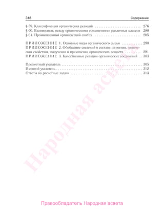 318
§ 59. Классификация органических реакций . . . . . . . . . . . . . . . . . . . . . . . . . . 276
§ 60. Взаимосвязь между органическими соединениями различных классов 280
§ 61. Промышленный органический синтез . . . . . . . . . . . . . . . . . . . . . . . . . . . 285
ПРИЛОЖЕНИЕ 1. Основные виды органического сырья . . . . . . . . . . . . 290
ПРИЛОЖЕНИЕ 2. Обобщение сведений о составе, строении, химиче-
ских свойствах, получении и применении органических веществ . . . . . . . . . 291
ПРИЛОЖЕНИЕ 3. Качественные реакции органических соединений . . 303
Предметный указатель . . . . . . . . . . . . . . . . . . . . . . . . . . . . . . . . . . . . . . . . . . . . . . 305
Именной указатель . . . . . . . . . . . . . . . . . . . . . . . . . . . . . . . . . . . . . . . . . . . . . . . . . 312
Ответы на расчетные задачи . . . . . . . . . . . . . . . . . . . . . . . . . . . . . . . . . . . . . . . . . 313
Содержание
Народная
асвета
Правообладатель Народная асвета
 